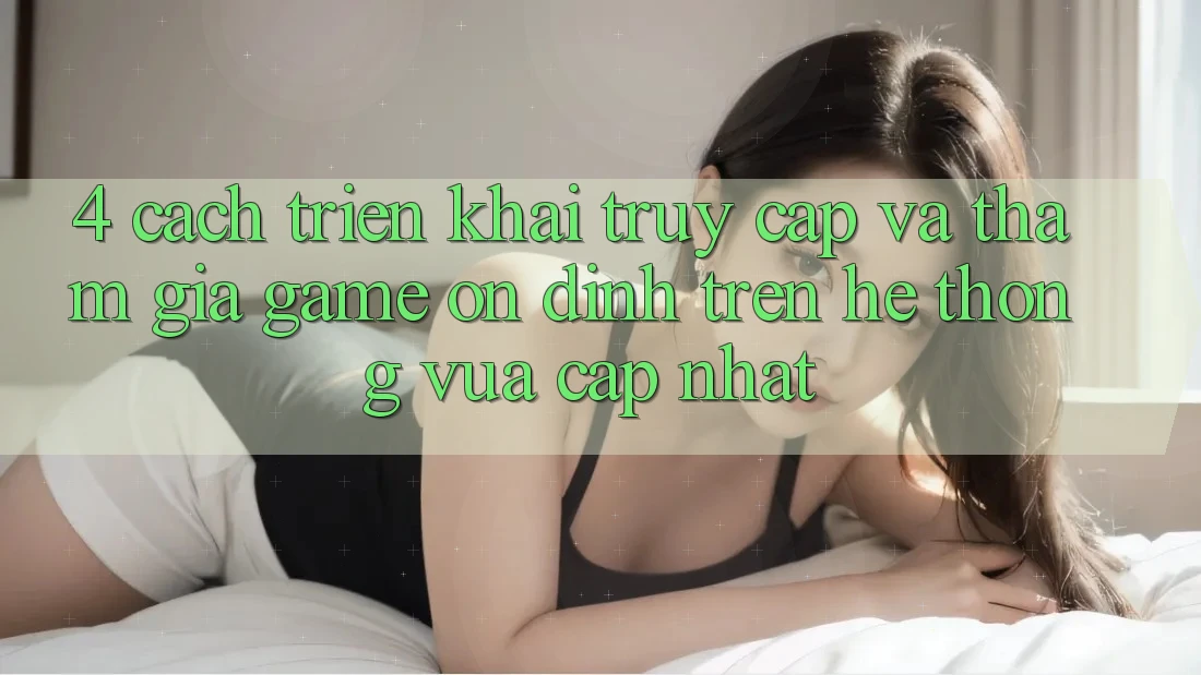 4. Cách triển khai Truy Cập Và Tham Gia Game Ổn định Trên Hệ Thống Vừa cập nhật
