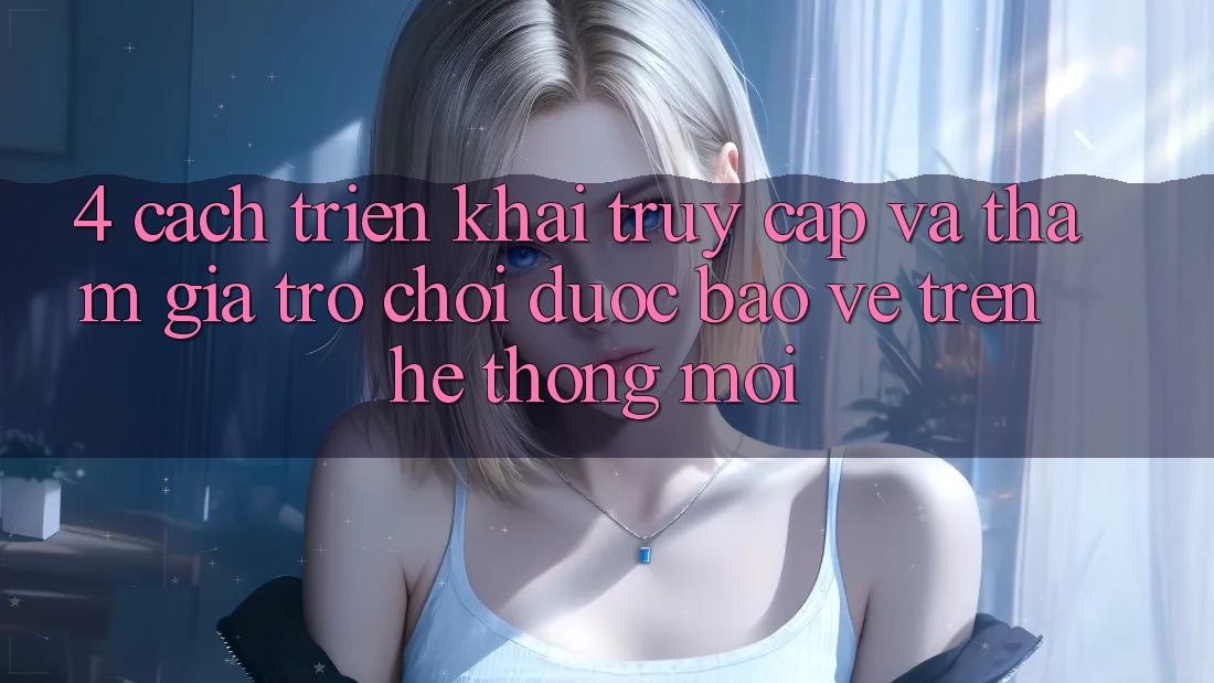 4. Cách triển khai Truy Cập Và Tham Gia Trò chơi Được bảo vệ Trên Hệ Thống Mới