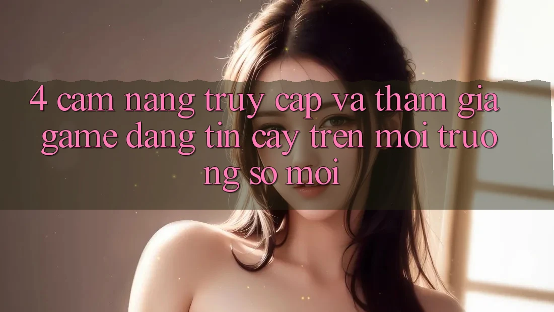 4. Cẩm nang Truy Cập Và Tham Gia Game Đáng tin cậy Trên Môi trường số Mới