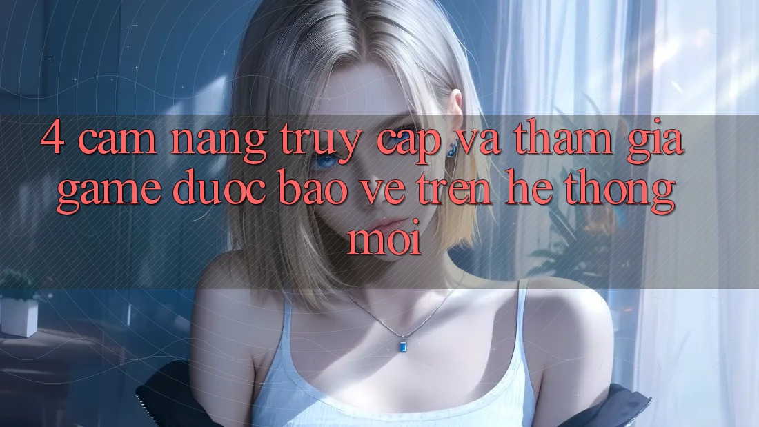 4. Cẩm nang Truy Cập Và Tham Gia Game Được bảo vệ Trên Hệ Thống Mới