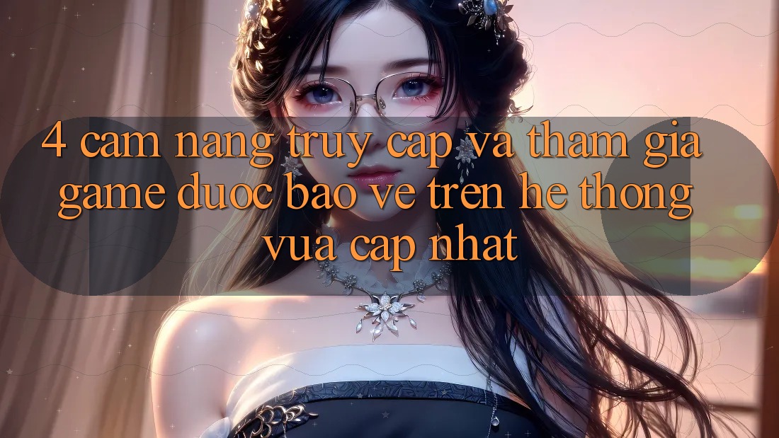 4. Cẩm nang Truy Cập Và Tham Gia Game Được bảo vệ Trên Hệ Thống Vừa cập nhật