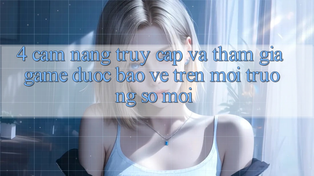 4. Cẩm nang Truy Cập Và Tham Gia Game Được bảo vệ Trên Môi trường số Mới