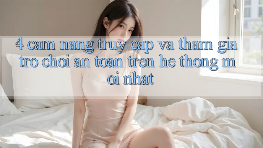 4. Cẩm nang Truy Cập Và Tham Gia Trò chơi An Toàn Trên Hệ Thống Mới nhất