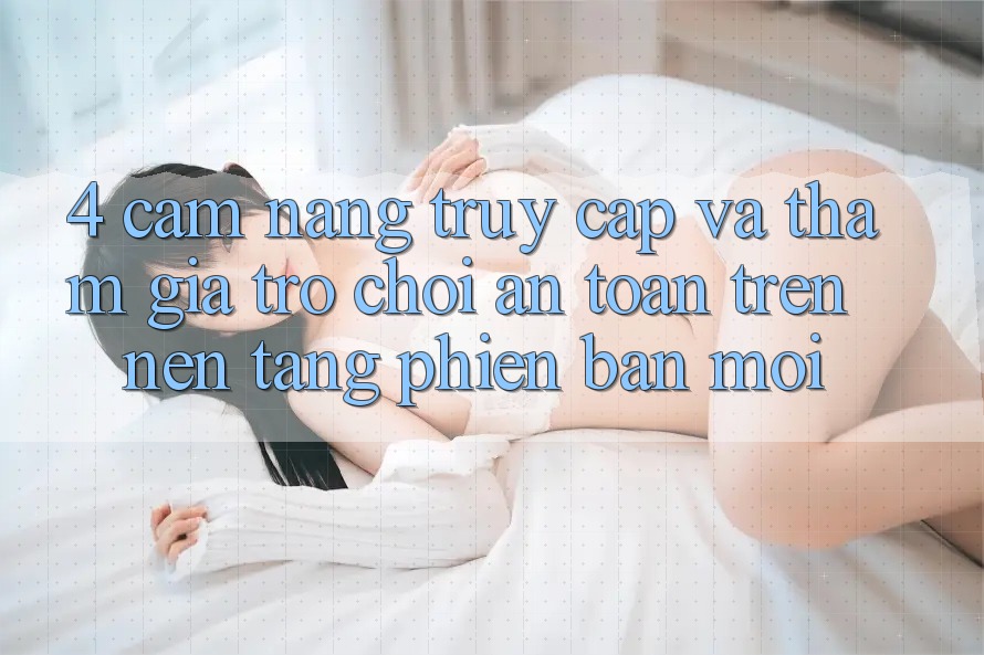 4. Cẩm nang Truy Cập Và Tham Gia Trò chơi An Toàn Trên Nền tảng Phiên bản mới