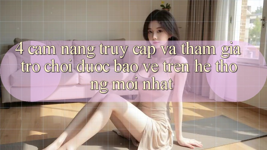 4. Cẩm nang Truy Cập Và Tham Gia Trò chơi Được bảo vệ Trên Hệ Thống Mới nhất
