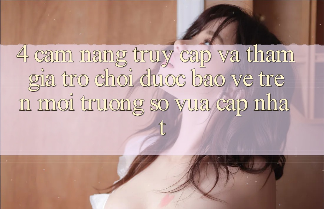 4. Cẩm nang Truy Cập Và Tham Gia Trò chơi Được bảo vệ Trên Môi trường số Vừa cập nhật