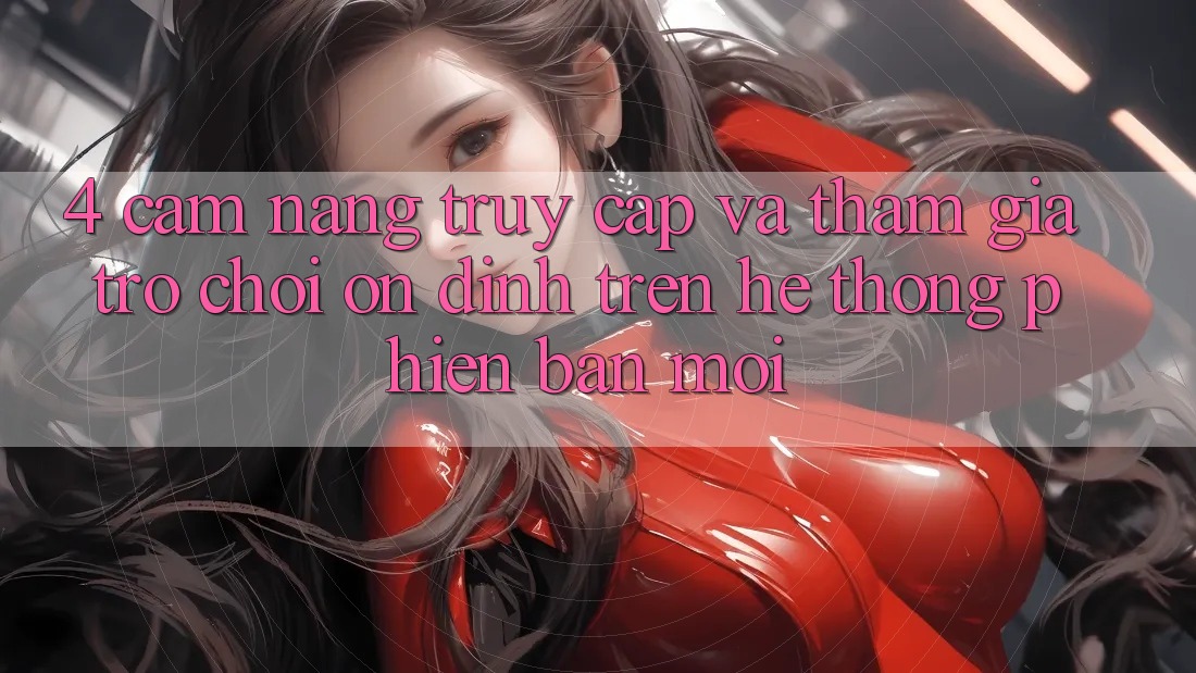 4. Cẩm nang Truy Cập Và Tham Gia Trò chơi Ổn định Trên Hệ Thống Phiên bản mới