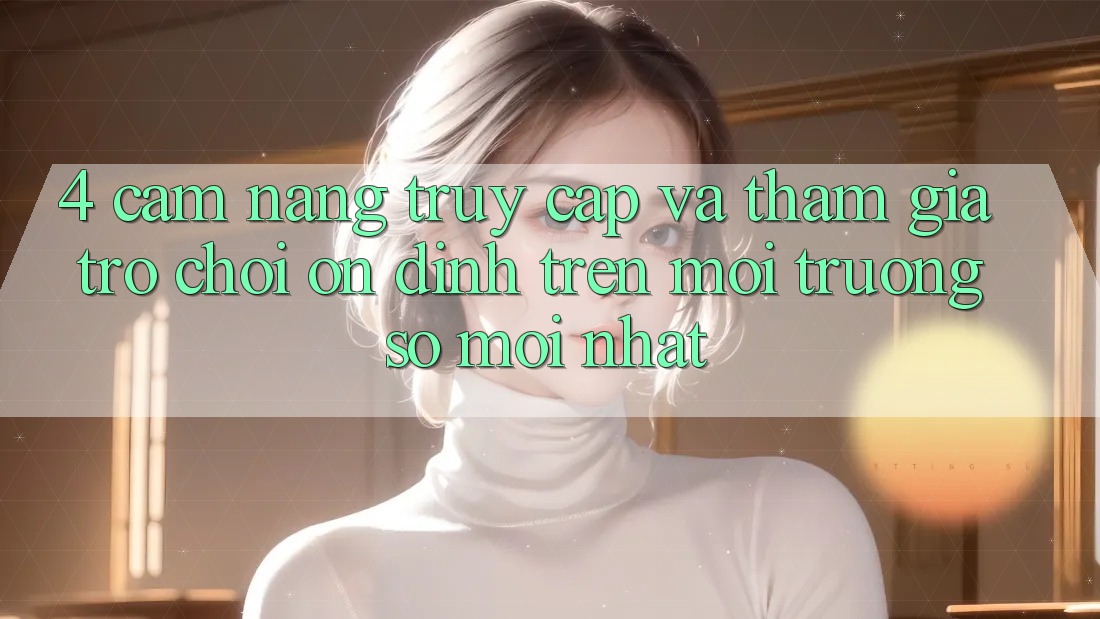 4. Cẩm nang Truy Cập Và Tham Gia Trò chơi Ổn định Trên Môi trường số Mới nhất