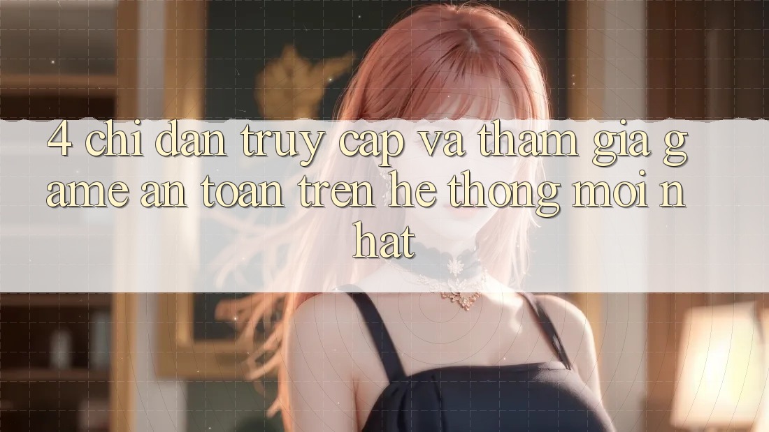 4. Chỉ dẫn Truy Cập Và Tham Gia Game An Toàn Trên Hệ Thống Mới nhất