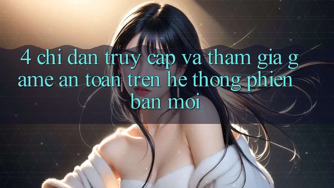 4. Chỉ dẫn Truy Cập Và Tham Gia Game An Toàn Trên Hệ Thống Phiên bản mới
