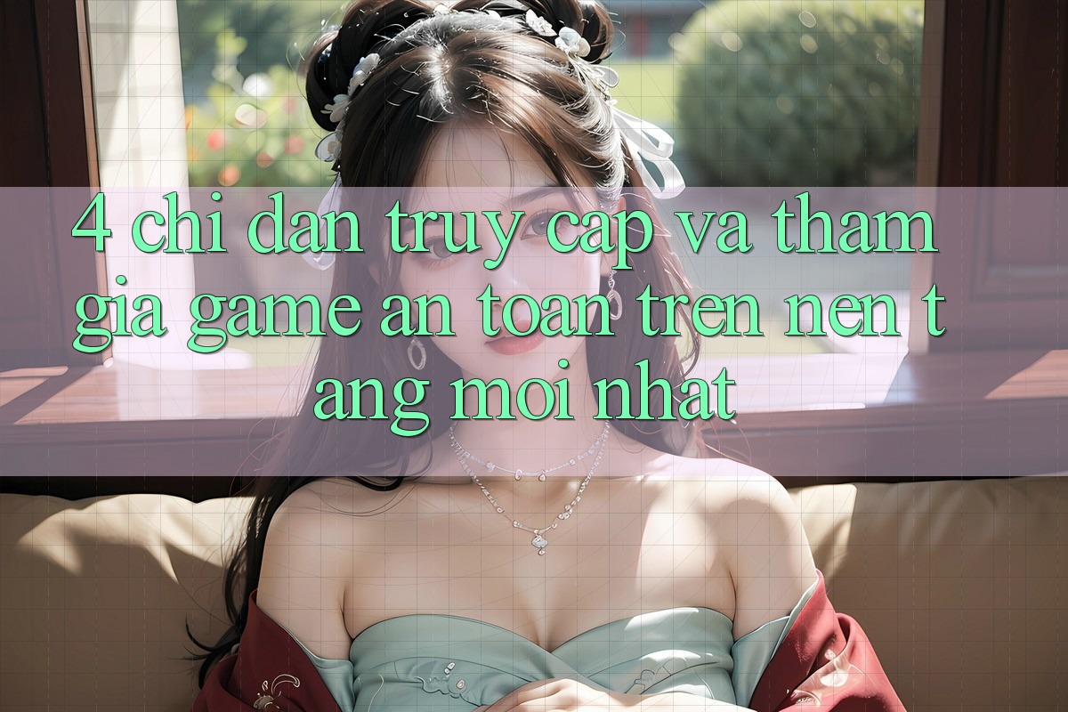 4. Chỉ dẫn Truy Cập Và Tham Gia Game An Toàn Trên Nền tảng Mới nhất
