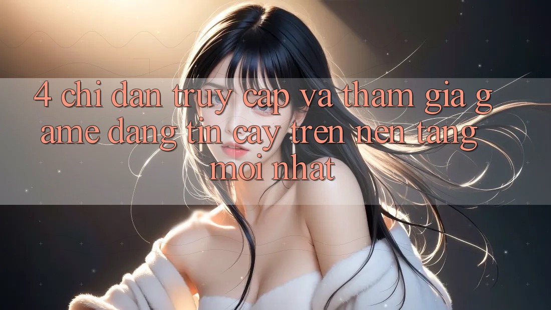 4. Chỉ dẫn Truy Cập Và Tham Gia Game Đáng tin cậy Trên Nền tảng Mới nhất