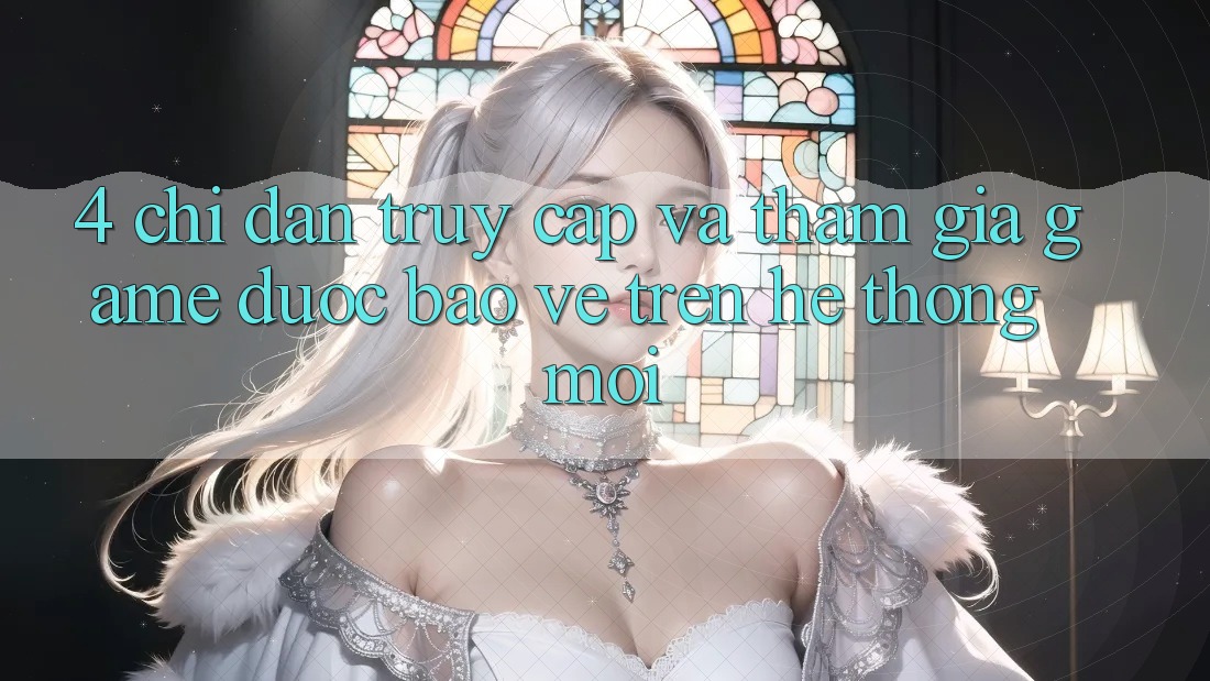 4. Chỉ dẫn Truy Cập Và Tham Gia Game Được bảo vệ Trên Hệ Thống Mới 4. Chỉ dẫn Truy Cập Và Tham Gia Game Được bảo vệ Trên Hệ Thống Mới