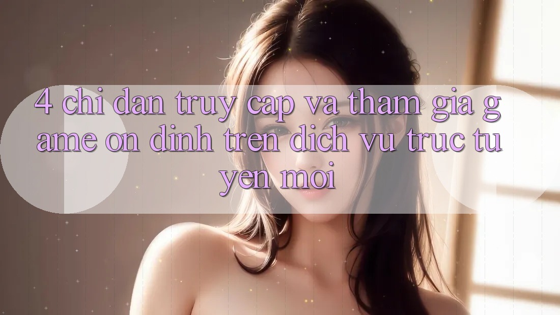 4. Chỉ dẫn Truy Cập Và Tham Gia Game Ổn định Trên Dịch vụ trực tuyến Mới