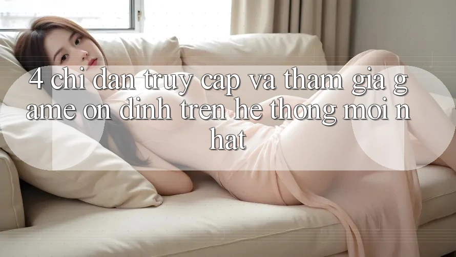 4. Chỉ dẫn Truy Cập Và Tham Gia Game Ổn định Trên Hệ Thống Mới nhất