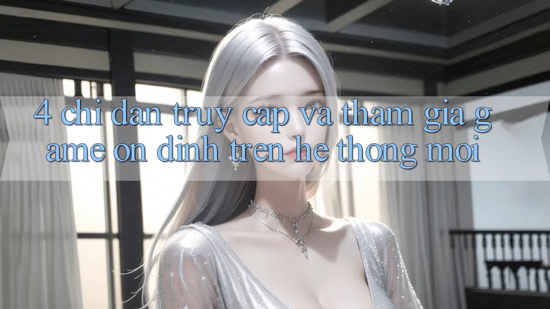 4. Chỉ dẫn Truy Cập Và Tham Gia Game Ổn định Trên Hệ Thống Mới 4. Chỉ dẫn Truy Cập Và Tham Gia Game Ổn định Trên Hệ Thống Mới