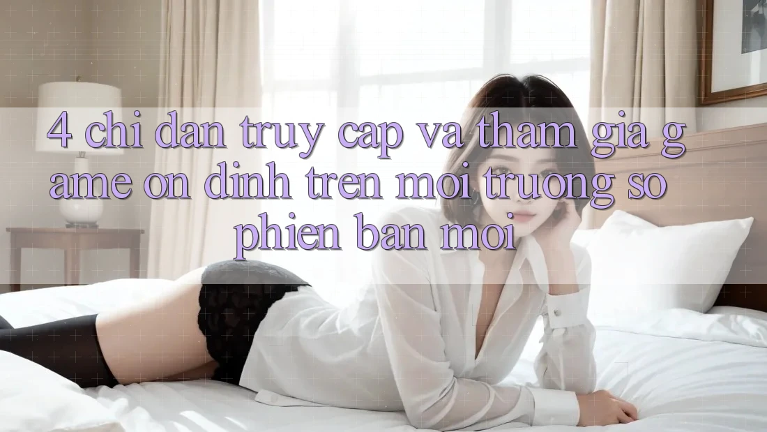 4. Chỉ dẫn Truy Cập Và Tham Gia Game Ổn định Trên Môi trường số Phiên bản mới