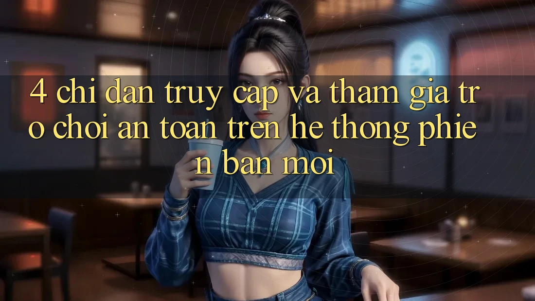 4. Chỉ dẫn Truy Cập Và Tham Gia Trò chơi An Toàn Trên Hệ Thống Phiên bản mới