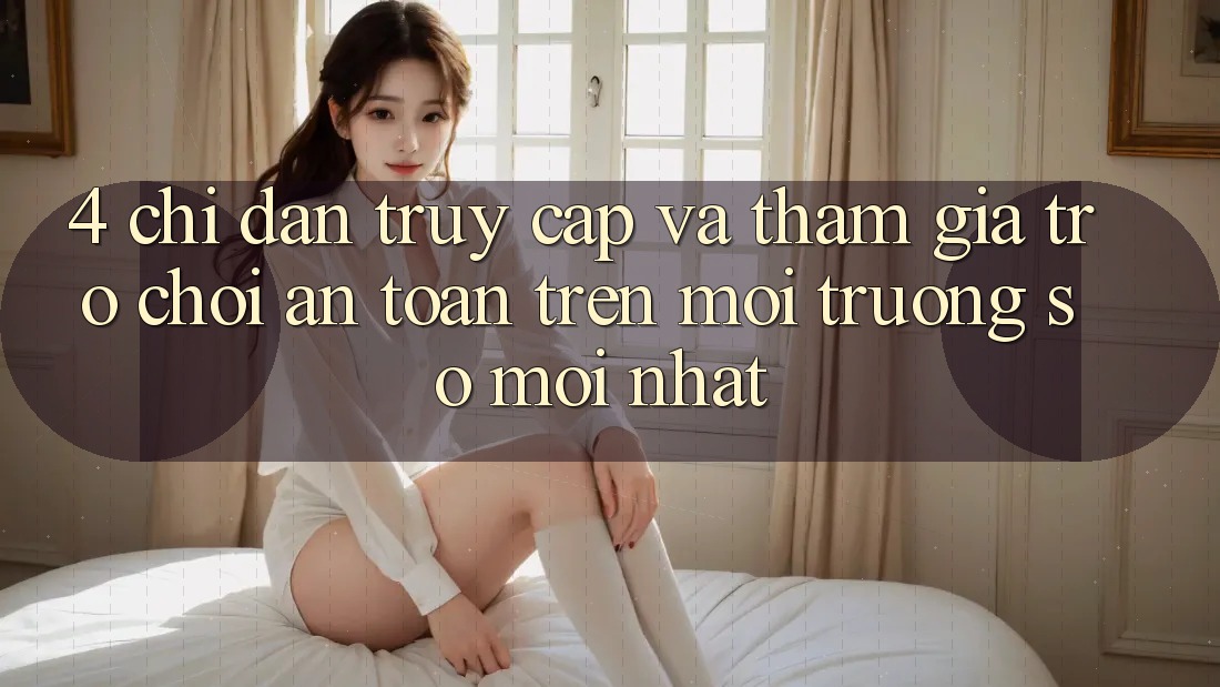 4. Chỉ dẫn Truy Cập Và Tham Gia Trò chơi An Toàn Trên Môi trường số Mới nhất