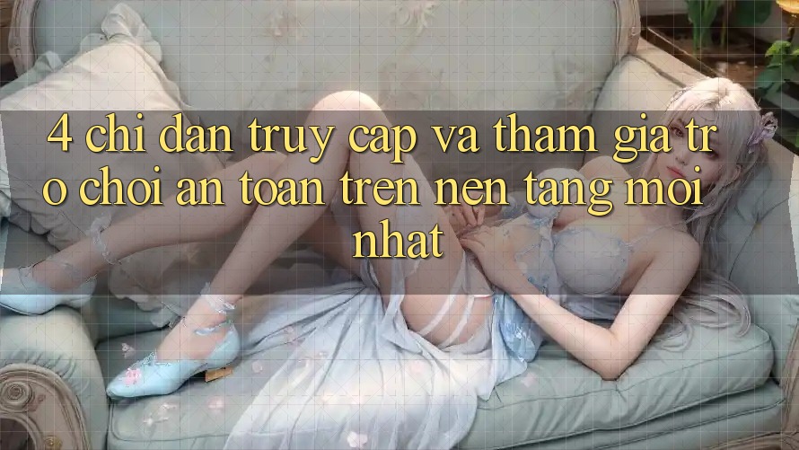 4. Chỉ dẫn Truy Cập Và Tham Gia Trò chơi An Toàn Trên Nền tảng Mới nhất