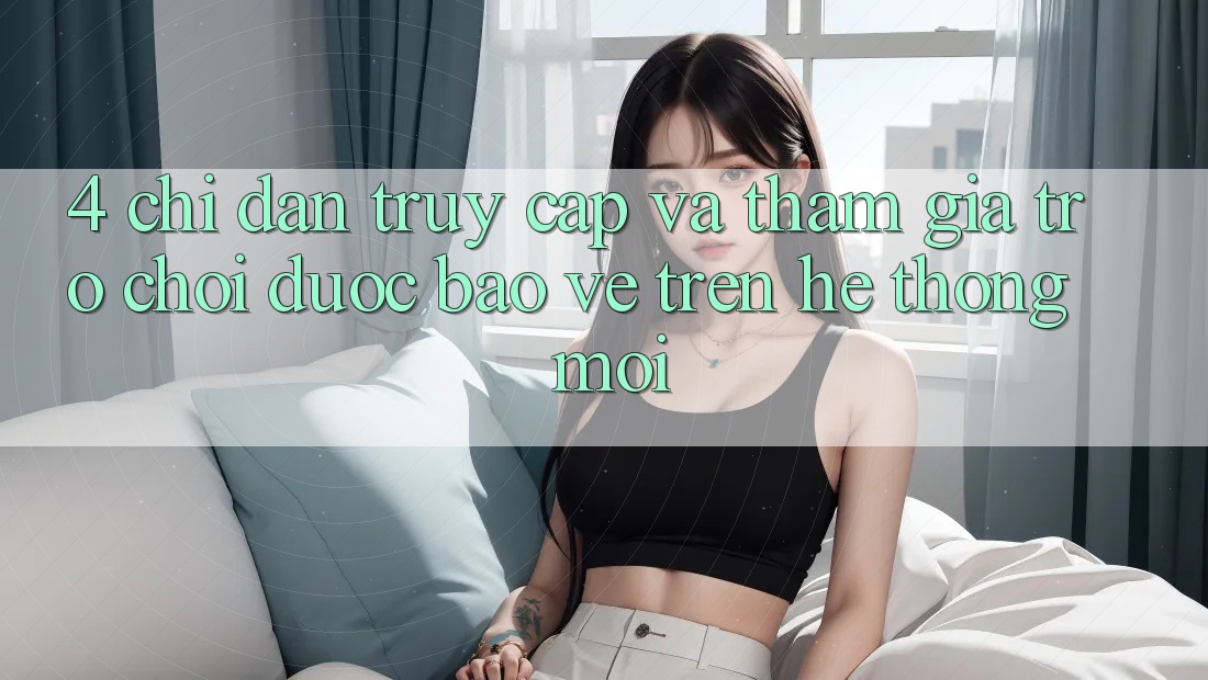 4. Chỉ dẫn Truy Cập Và Tham Gia Trò chơi Được bảo vệ Trên Hệ thống Mới