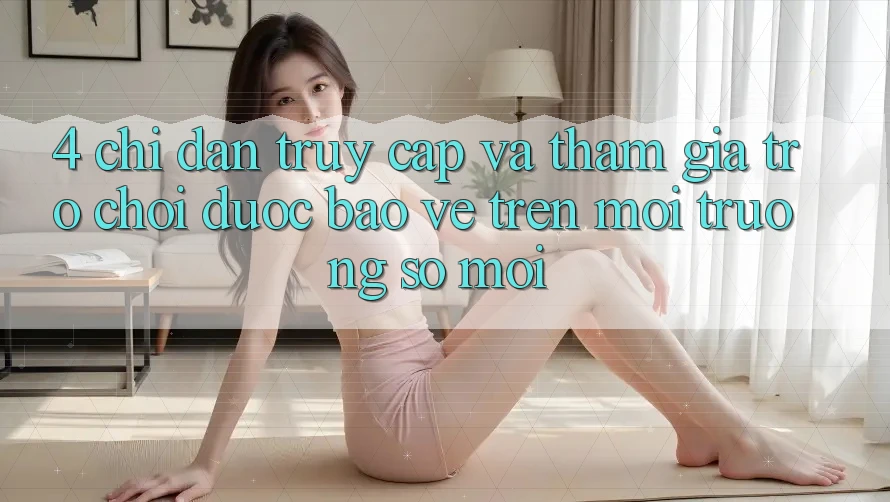 4. Chỉ dẫn Truy Cập Và Tham Gia Trò chơi Được bảo vệ Trên Môi trường số Mới 4. Chỉ dẫn Truy Cập Và Tham Gia Trò chơi Được bảo vệ Trên Môi trường số Mới