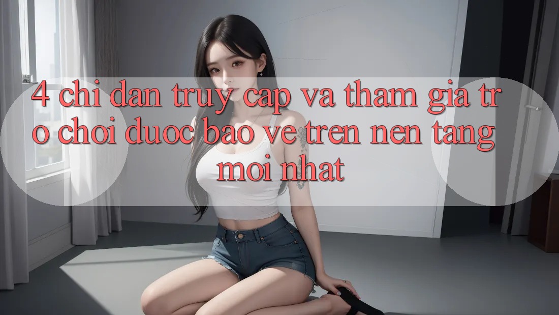 4. Chỉ dẫn Truy Cập Và Tham Gia Trò chơi Được bảo vệ Trên Nền tảng Mới nhất