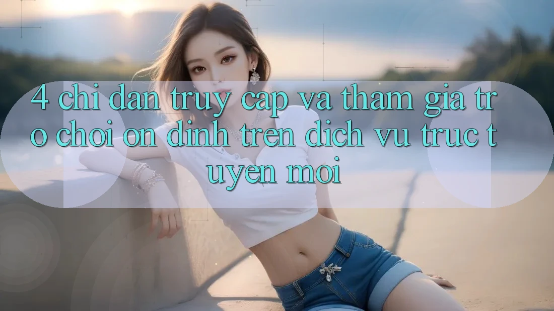 4. Chỉ dẫn Truy Cập Và Tham Gia Trò chơi Ổn định Trên Dịch vụ trực tuyến Mới