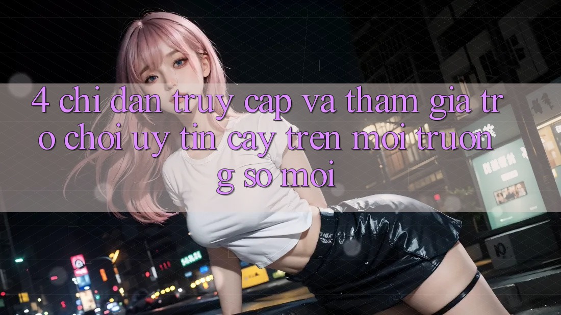 4. Chỉ dẫn Truy Cập Và Tham Gia Trò chơi Uy tín cậy Trên Môi trường số Mới 4. Chỉ dẫn Truy Cập Và Tham Gia Trò chơi Uy tín cậy Trên Môi trường số Mới