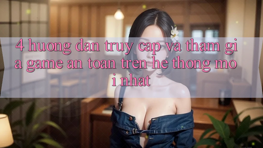4. Hướng Dẫn Truy Cập Và Tham Gia Game An Toàn Trên Hệ Thống Mới nhất 4. Hướng Dẫn Truy Cập Và Tham Gia Game An Toàn Trên Hệ Thống Mới nhất