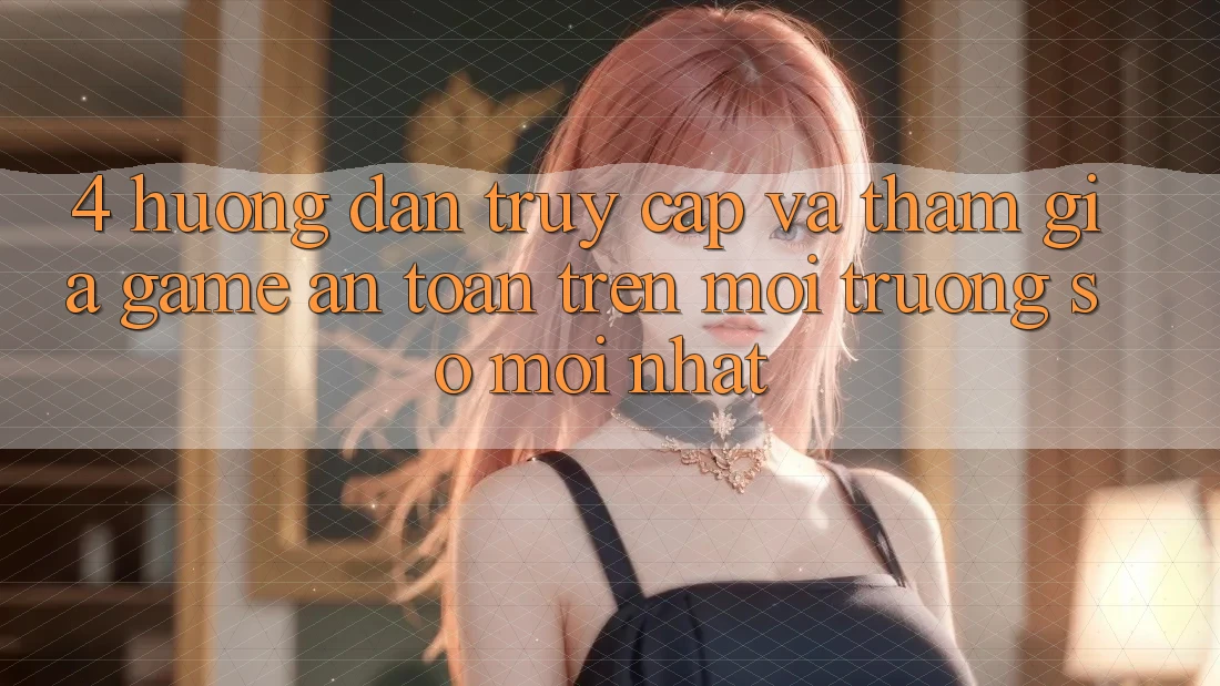 4. Hướng Dẫn Truy Cập Và Tham Gia Game An Toàn Trên Môi trường số Mới nhất