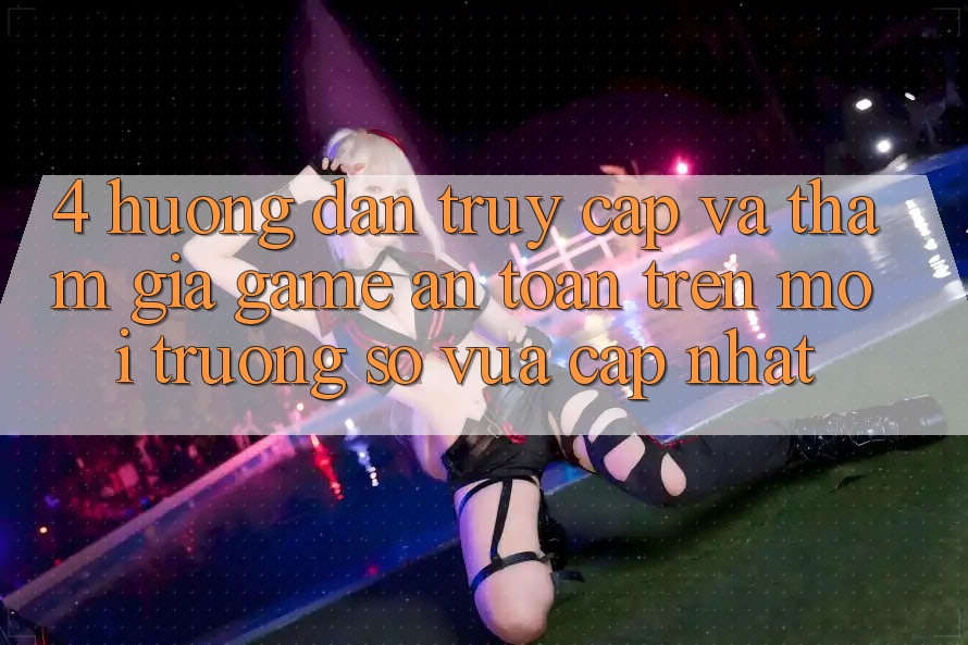 4. Hướng Dẫn Truy Cập Và Tham Gia Game An Toàn Trên Môi trường số Vừa cập nhật