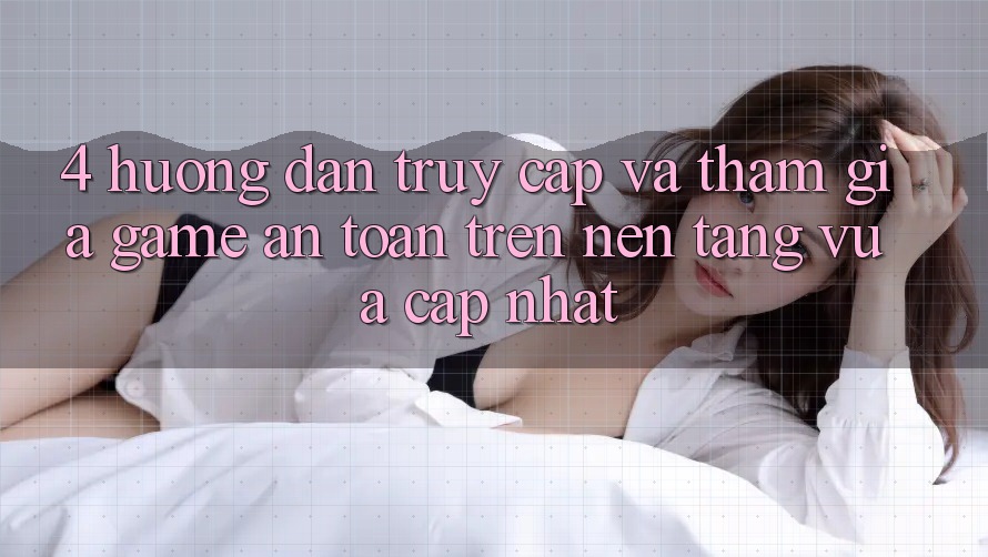 4. Hướng Dẫn Truy Cập Và Tham Gia Game An Toàn Trên Nền tảng Vừa cập nhật