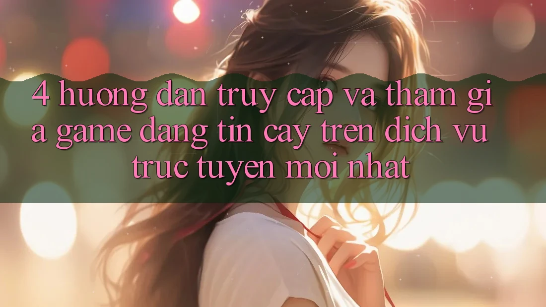 4. Hướng Dẫn Truy Cập Và Tham Gia Game Đáng tin cậy Trên Dịch vụ trực tuyến Mới nhất