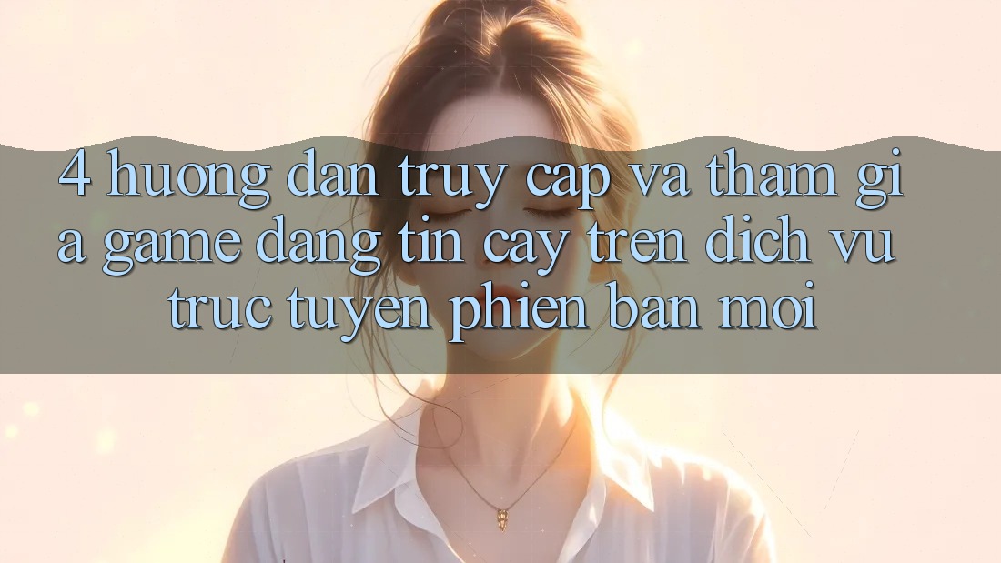 4. Hướng Dẫn Truy Cập Và Tham Gia Game Đáng tin cậy Trên Dịch vụ trực tuyến Phiên bản mới