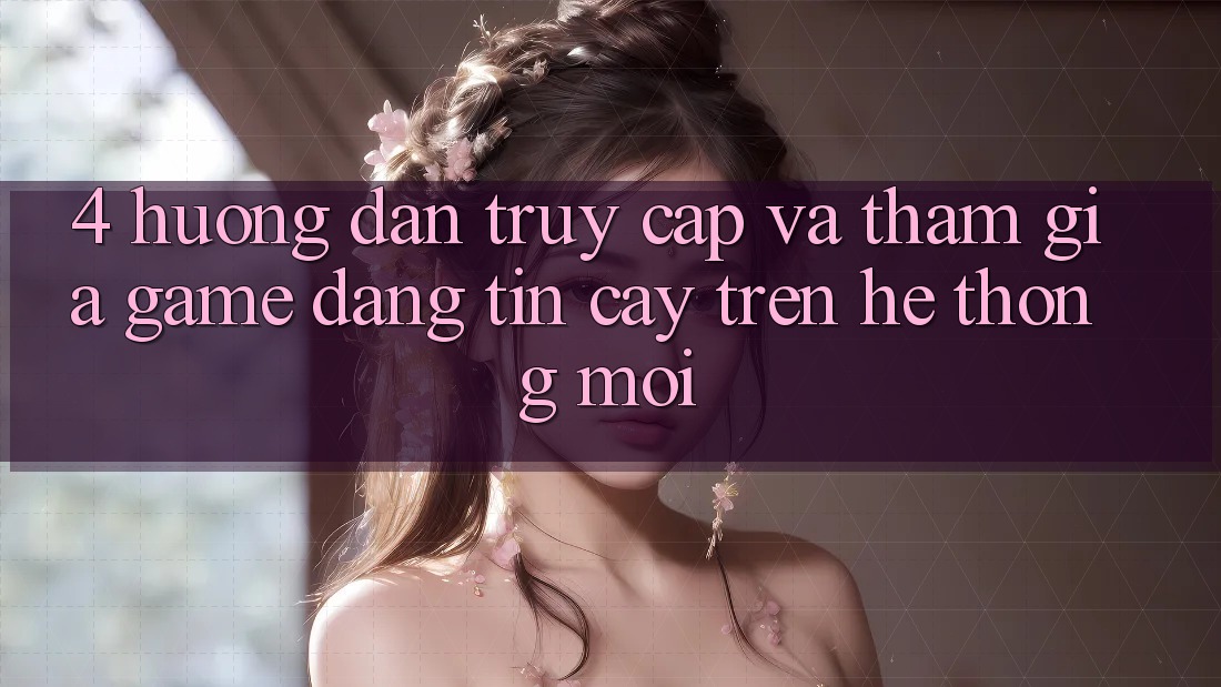 4. Hướng Dẫn Truy Cập Và Tham Gia Game Đáng tin cậy Trên Hệ Thống Mới