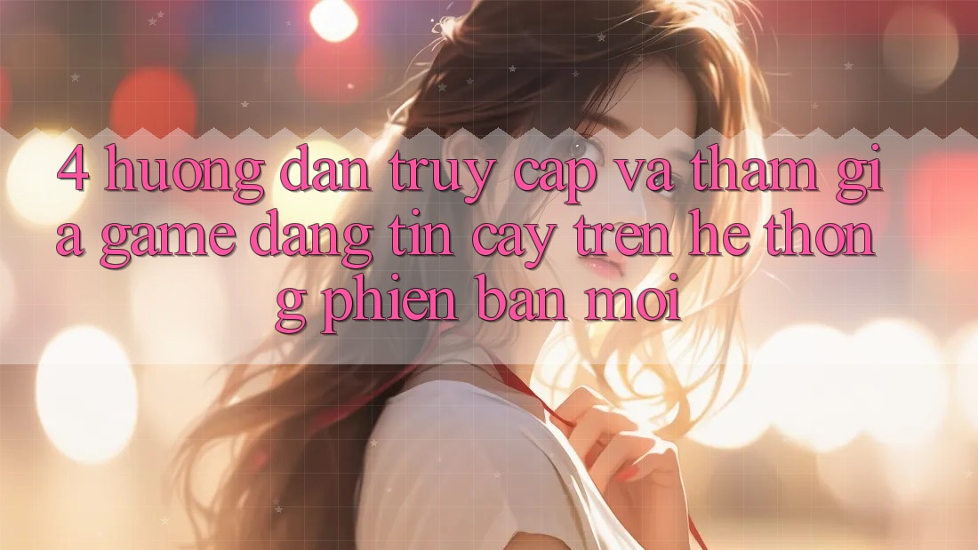4. Hướng Dẫn Truy Cập Và Tham Gia Game Đáng tin cậy Trên Hệ Thống Phiên bản mới
