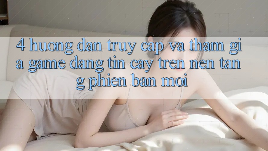 4. Hướng Dẫn Truy Cập Và Tham Gia Game Đáng tin cậy Trên Nền tảng Phiên bản mới