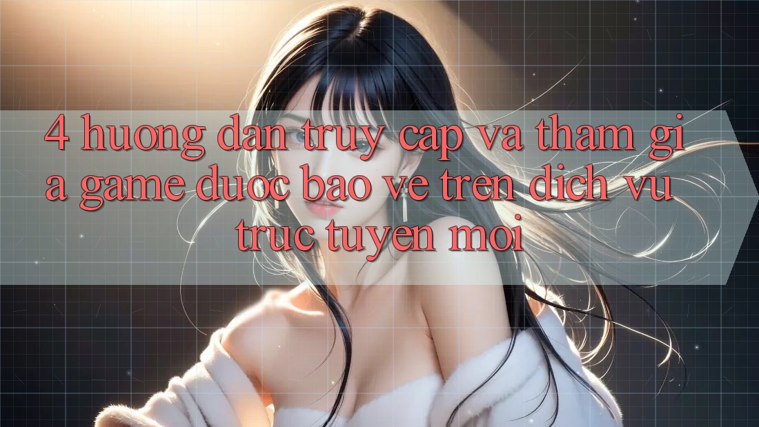 4. Hướng Dẫn Truy Cập Và Tham Gia Game Được bảo vệ Trên Dịch vụ trực tuyến Mới