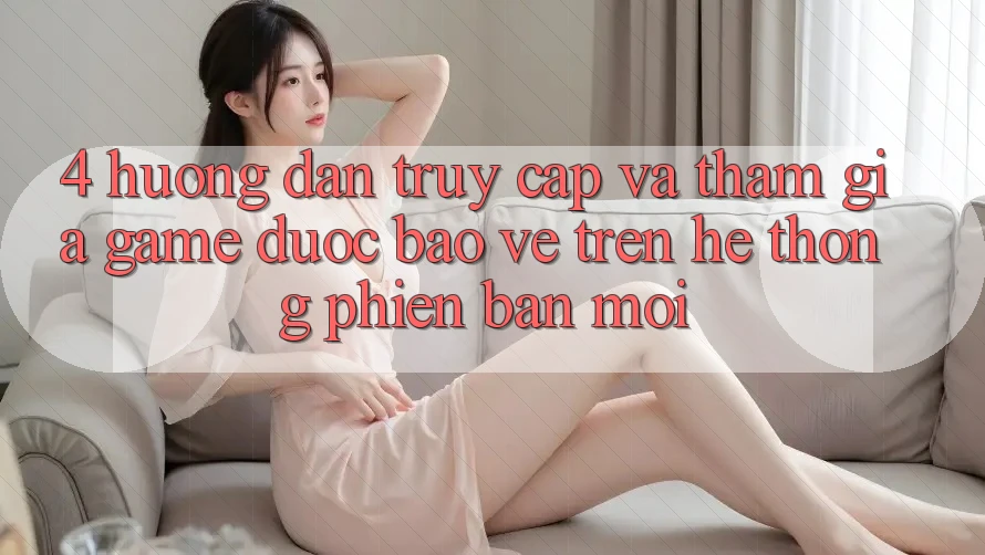 4. Hướng Dẫn Truy Cập Và Tham Gia Game Được bảo vệ Trên Hệ Thống Phiên bản mới