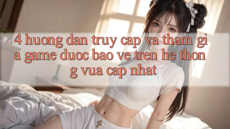 4. Hướng Dẫn Truy Cập Và Tham Gia Game Được bảo vệ Trên Hệ Thống Vừa cập nhật