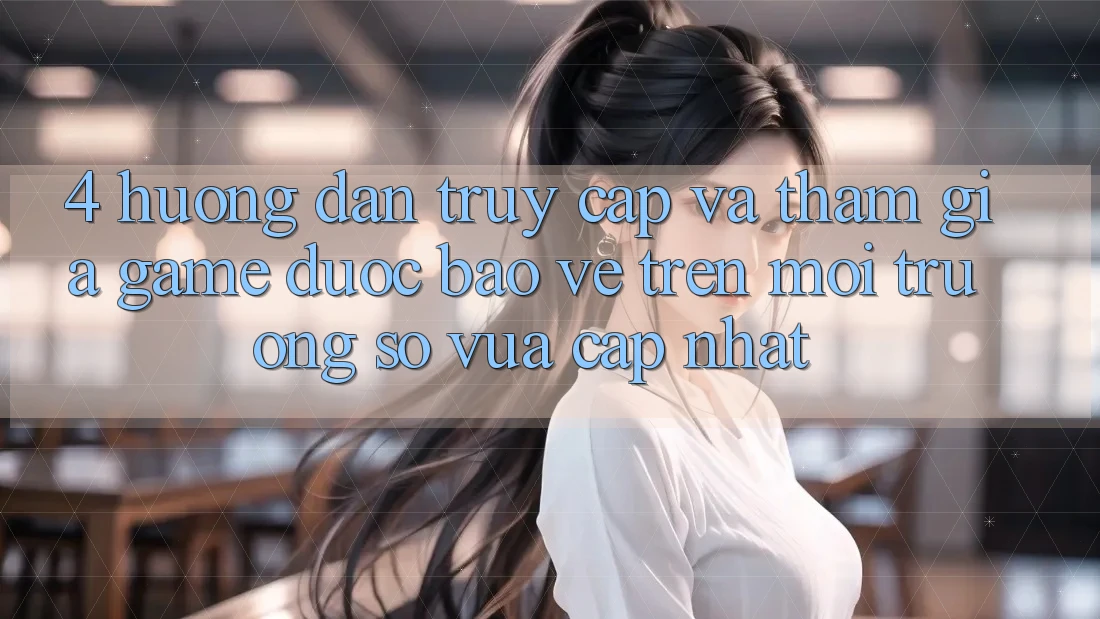 4. Hướng Dẫn Truy Cập Và Tham Gia Game Được bảo vệ Trên Môi trường số Vừa cập nhật