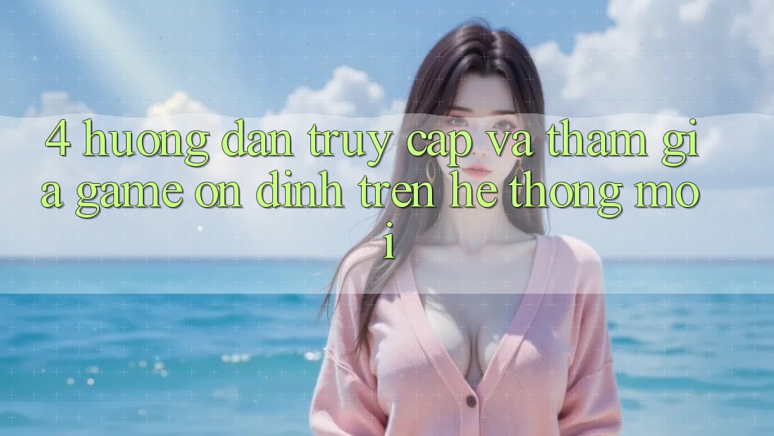 4. Hướng dẫn Truy Cập Và Tham Gia Game Ổn định Trên Hệ Thống Mới