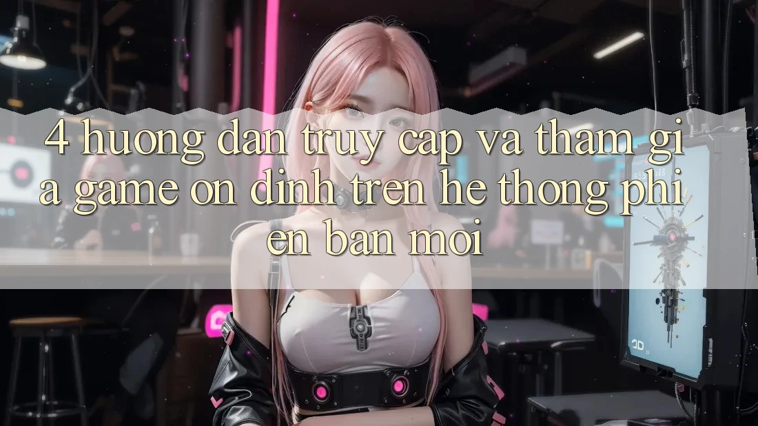4. Hướng Dẫn Truy Cập Và Tham Gia Game Ổn định Trên Hệ Thống Phiên bản mới