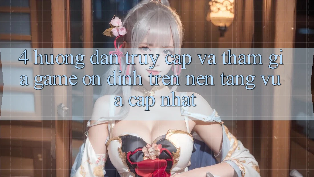4. Hướng Dẫn Truy Cập Và Tham Gia Game Ổn định Trên Nền tảng Vừa cập nhật