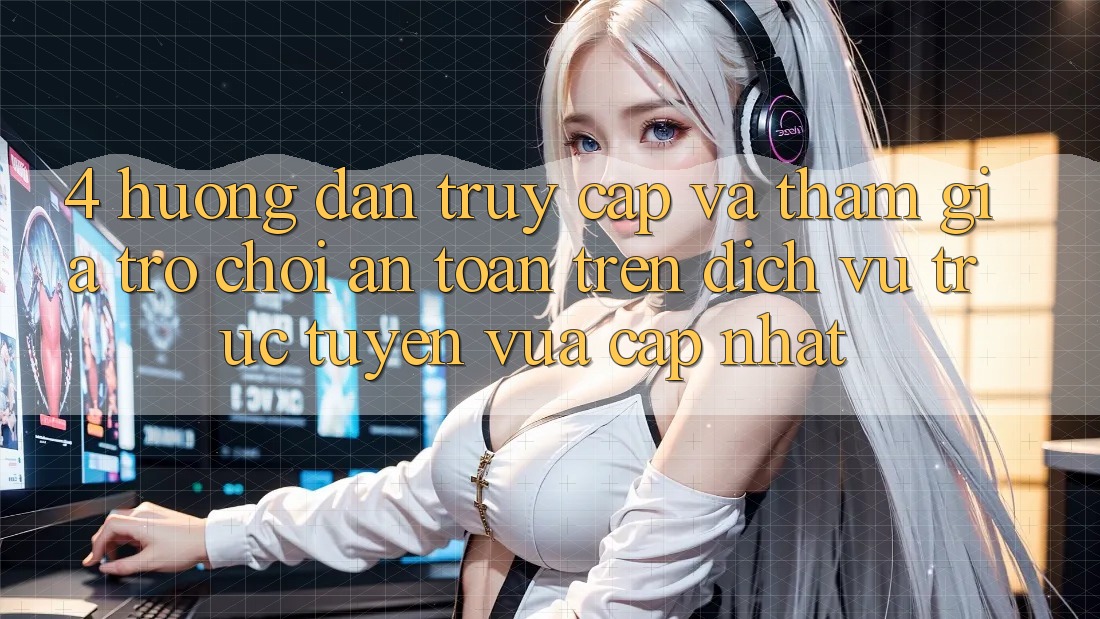 4. Hướng Dẫn Truy Cập Và Tham Gia Trò chơi An Toàn Trên Dịch vụ trực tuyến Vừa cập nhật