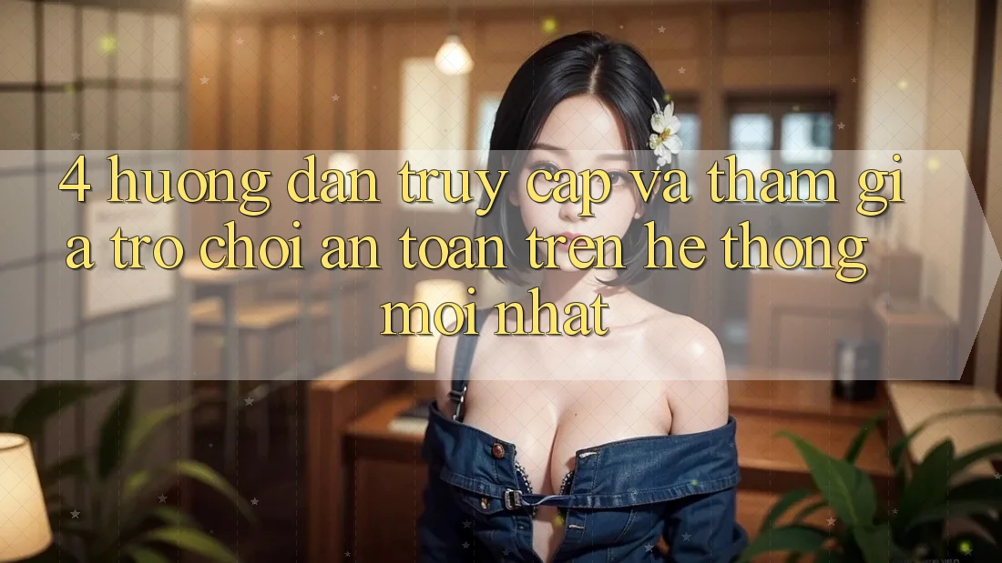 4. Hướng Dẫn Truy Cập Và Tham Gia Trò chơi An Toàn Trên Hệ Thống Mới nhất