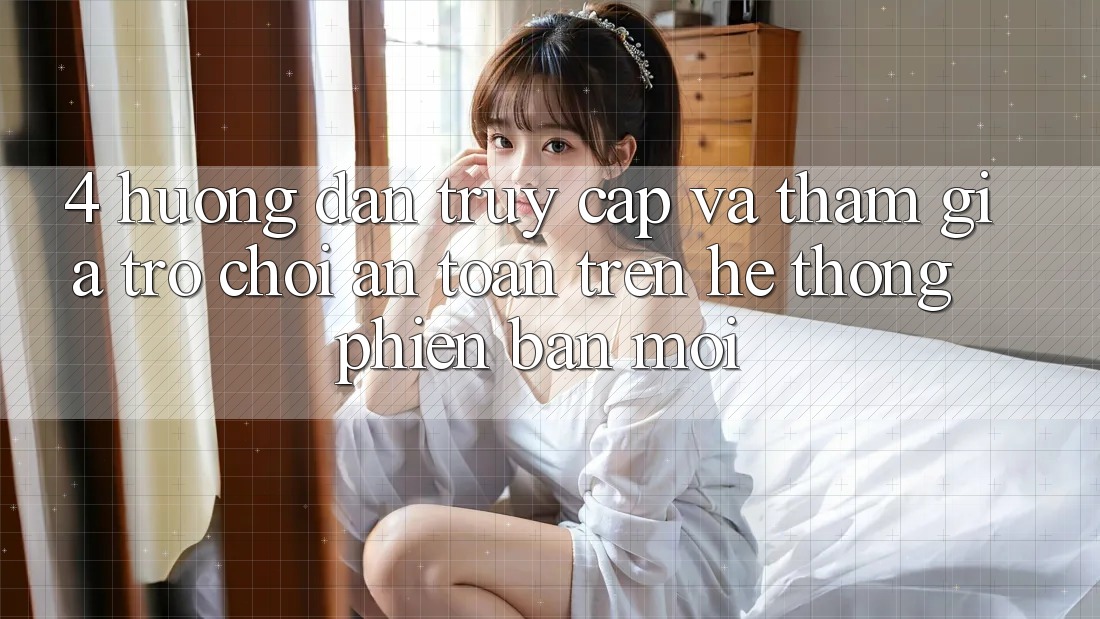 4. Hướng Dẫn Truy Cập Và Tham Gia Trò chơi An Toàn Trên Hệ Thống Phiên bản mới
