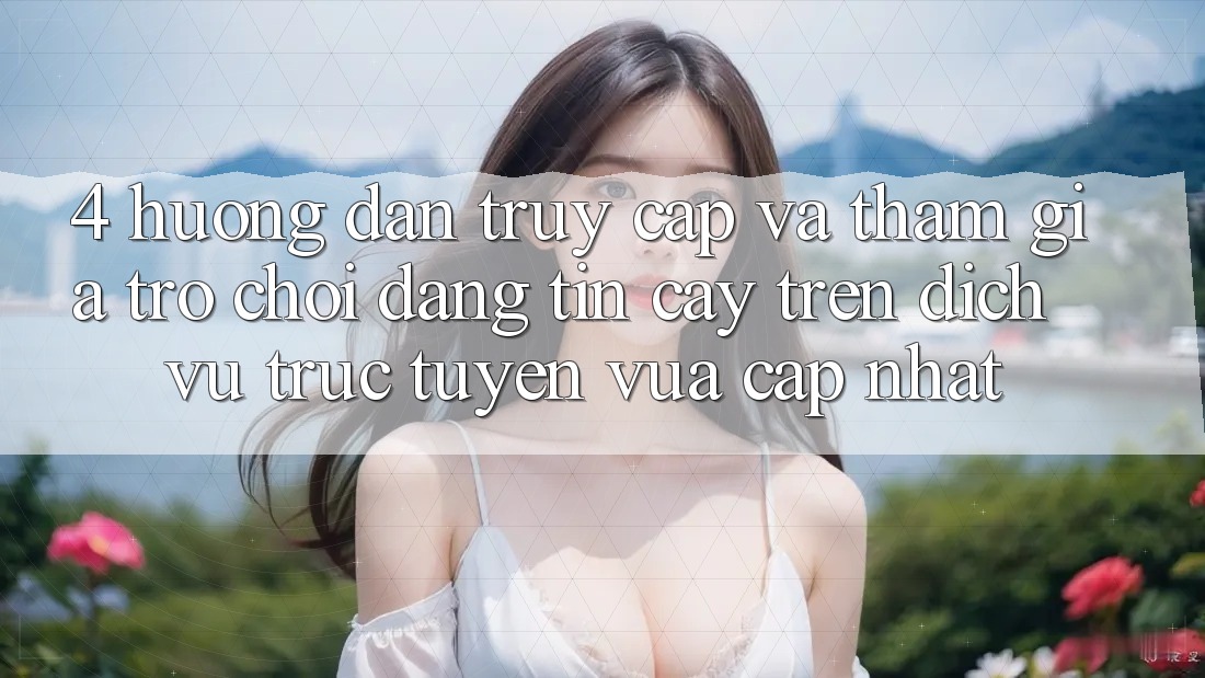 4. Hướng Dẫn Truy Cập Và Tham Gia Trò chơi Đáng tin cậy Trên Dịch vụ trực tuyến Vừa cập nhật