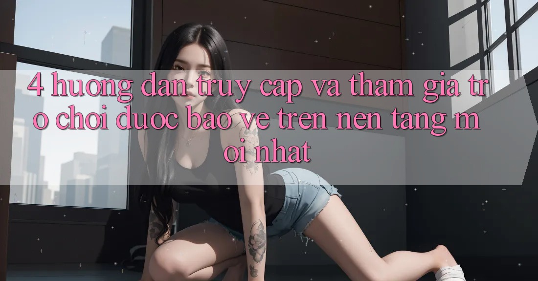 4. Hướng Dẫn Truy Cập Và Tham Gia Trò chơi Được bảo vệ Trên Nền tảng Mới nhất